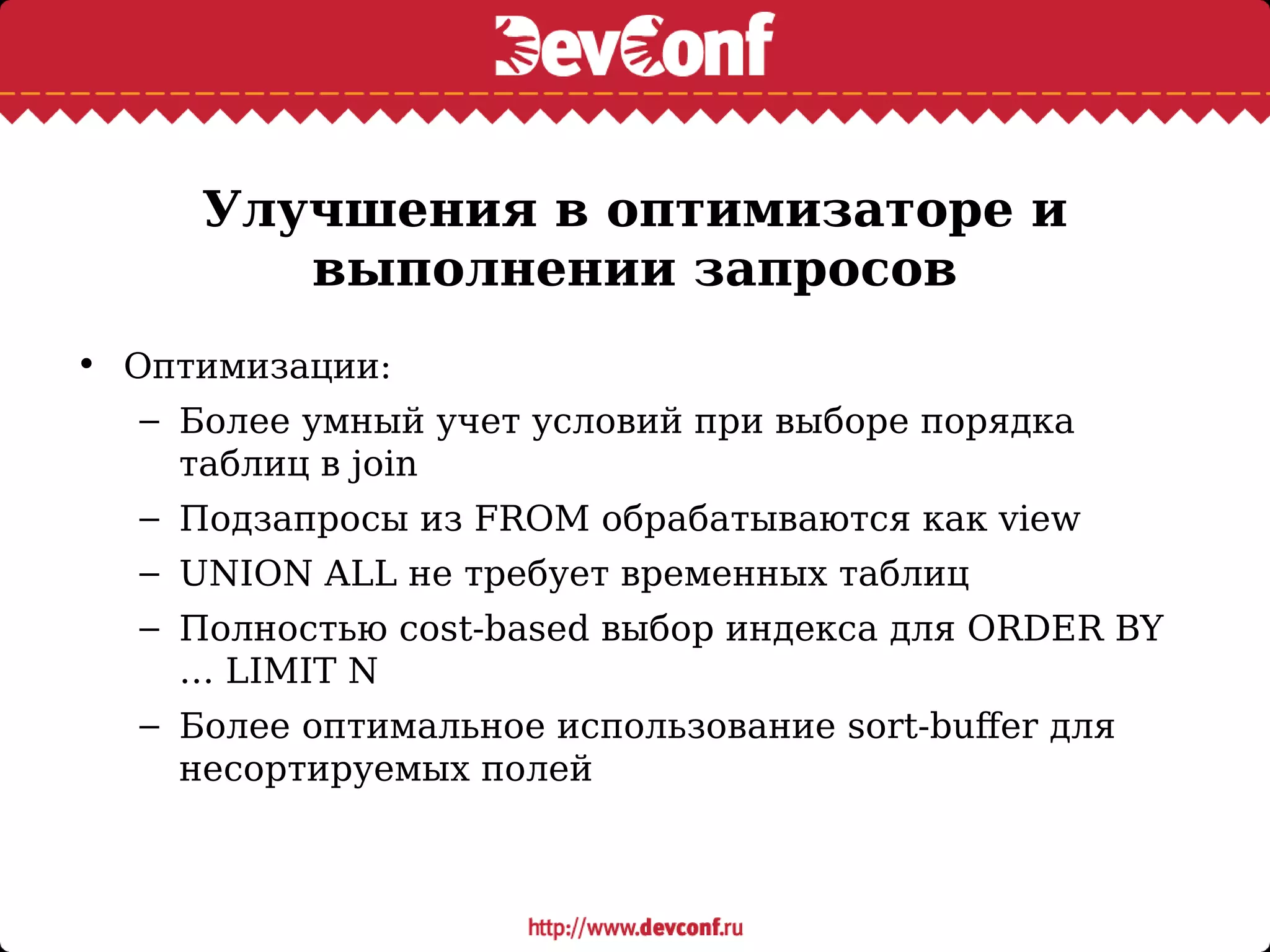 Улучшения в оптимизаторе и
выполнении запросов
• Оптимизации:
– Более умный учет условий при выборе порядка
таблиц в join
– Подзапросы из FROM обрабатываются как view
– UNION ALL не требует временных таблиц
– Полностью cost-based выбор индекса для ORDER BY
… LIMIT N
– Более оптимальное использование sort-buffer для
несортируемых полей
 