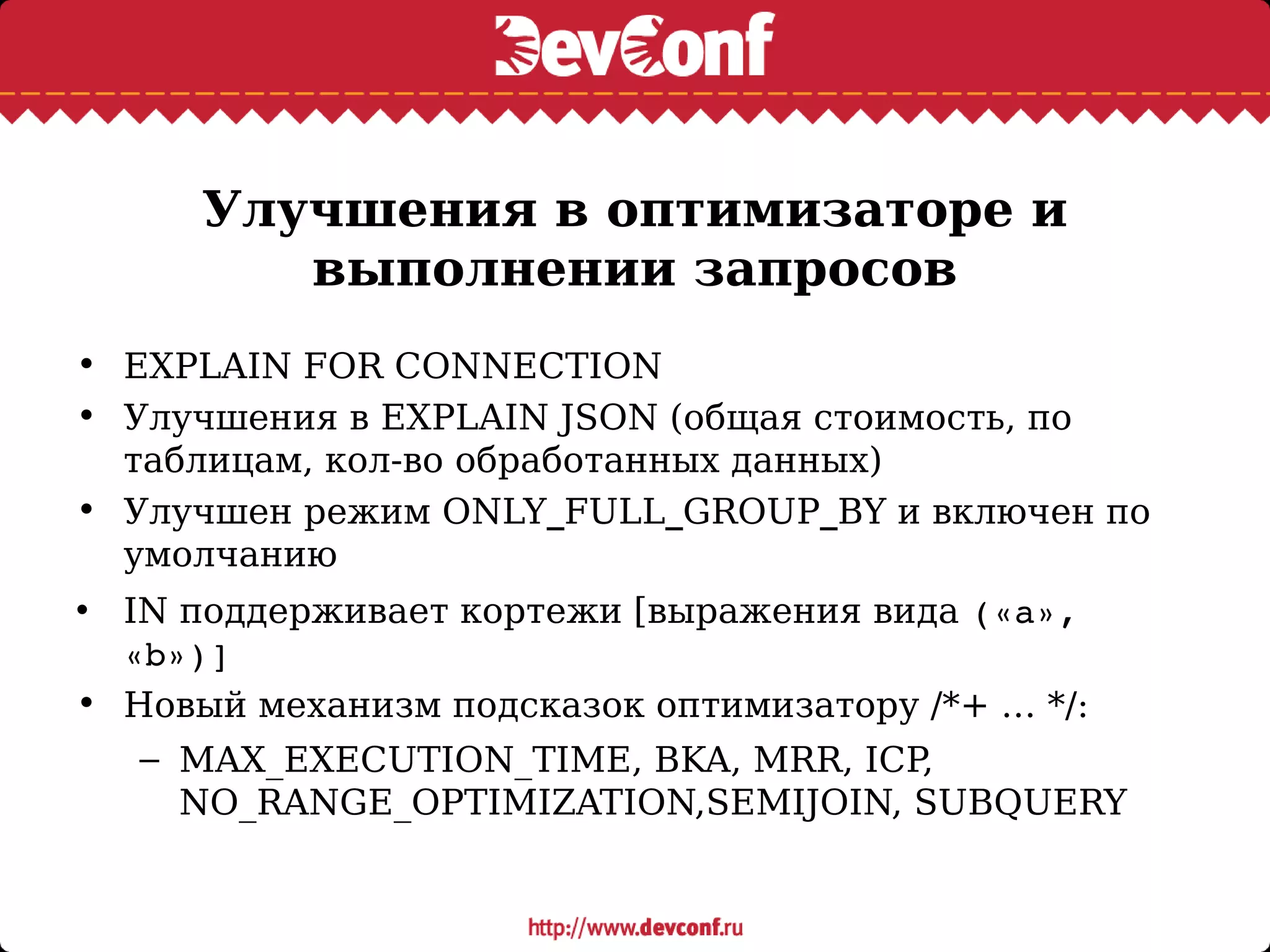 Улучшения в оптимизаторе и
выполнении запросов
• EXPLAIN FOR CONNECTION
• Улучшения в EXPLAIN JSON (общая стоимость, по
таблицам, кол-во обработанных данных)
• Улучшен режим ONLY_FULL_GROUP_BY и включен по
умолчанию
• IN поддерживает кортежи [выражения вида («a», 
«b»)]
• Новый механизм подсказок оптимизатору /*+ … */:
– MAX_EXECUTION_TIME, BKA, MRR, ICP,
NO_RANGE_OPTIMIZATION,SEMIJOIN, SUBQUERY
 