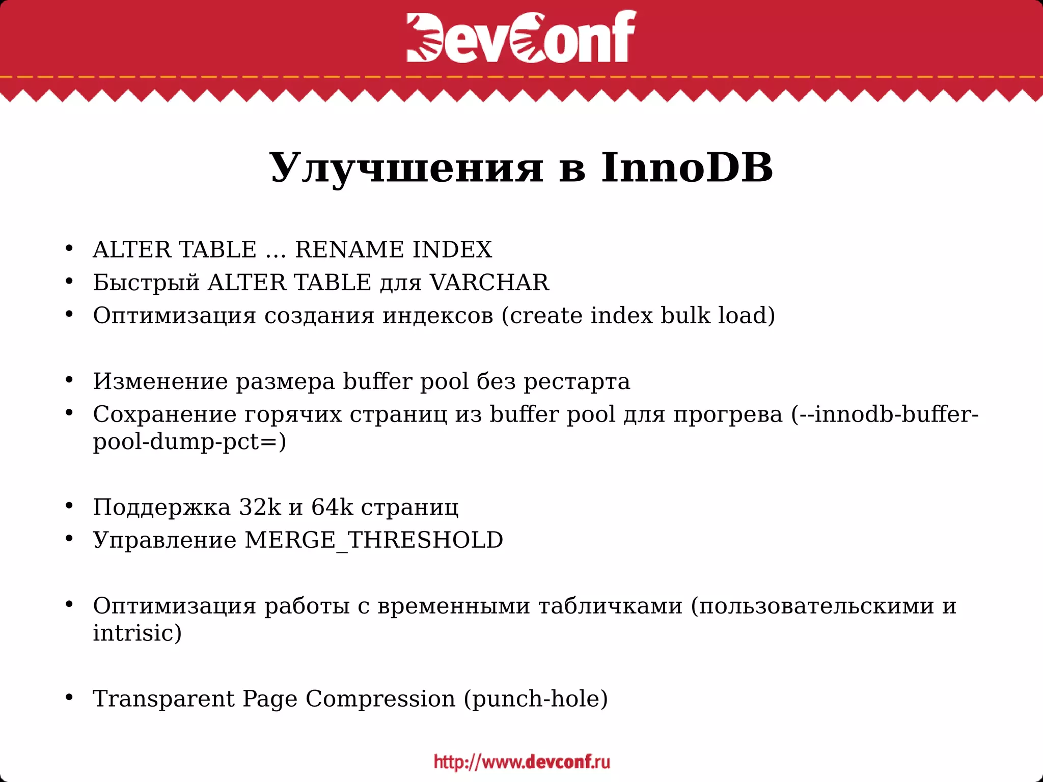 Улучшения в InnoDB
• ALTER TABLE … RENAME INDEX
• Быстрый ALTER TABLE для VARCHAR
• Оптимизация создания индексов (create index bulk load)
• Изменение размера buffer pool без рестарта
• Сохранение горячих страниц из buffer pool для прогрева (--innodb-buffer-
pool-dump-pct=)
• Поддержка 32k и 64k страниц
• Управление MERGE_THRESHOLD
• Оптимизация работы с временными табличками (пользовательскими и
intrisic)
• Transparent Page Compression (punch-hole)
 