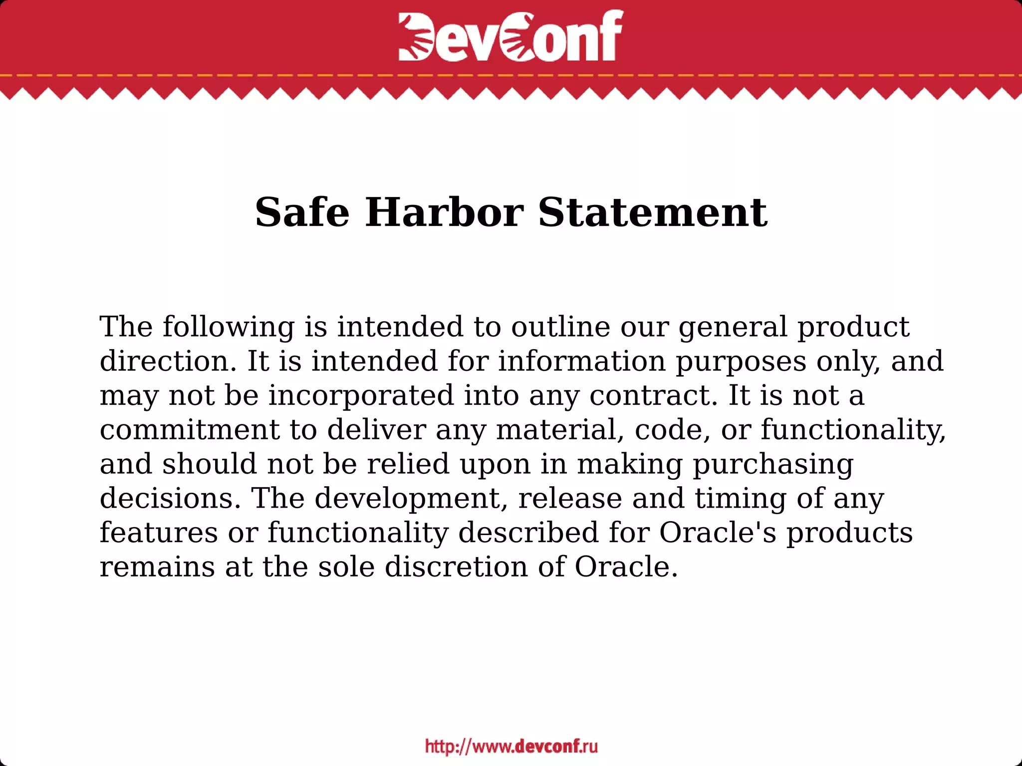 Safe Harbor Statement
The following is intended to outline our general product
direction. It is intended for information purposes only, and
may not be incorporated into any contract. It is not a
commitment to deliver any material, code, or functionality,
and should not be relied upon in making purchasing
decisions. The development, release and timing of any
features or functionality described for Oracle's products
remains at the sole discretion of Oracle.
 