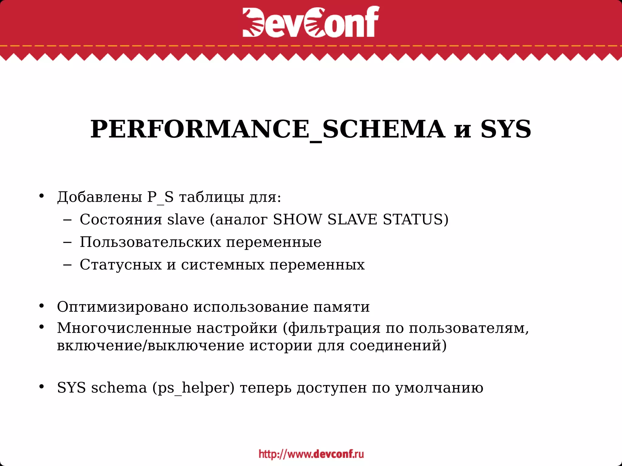 PERFORMANCE_SCHEMA и SYS
• Добавлены P_S таблицы для:
– Состояния slave (аналог SHOW SLAVE STATUS)
– Пользовательских переменные
– Статусных и системных переменных
• Оптимизировано использование памяти
• Многочисленные настройки (фильтрация по пользователям,
включение/выключение истории для соединений)
• SYS schema (ps_helper) теперь доступен по умолчанию
 