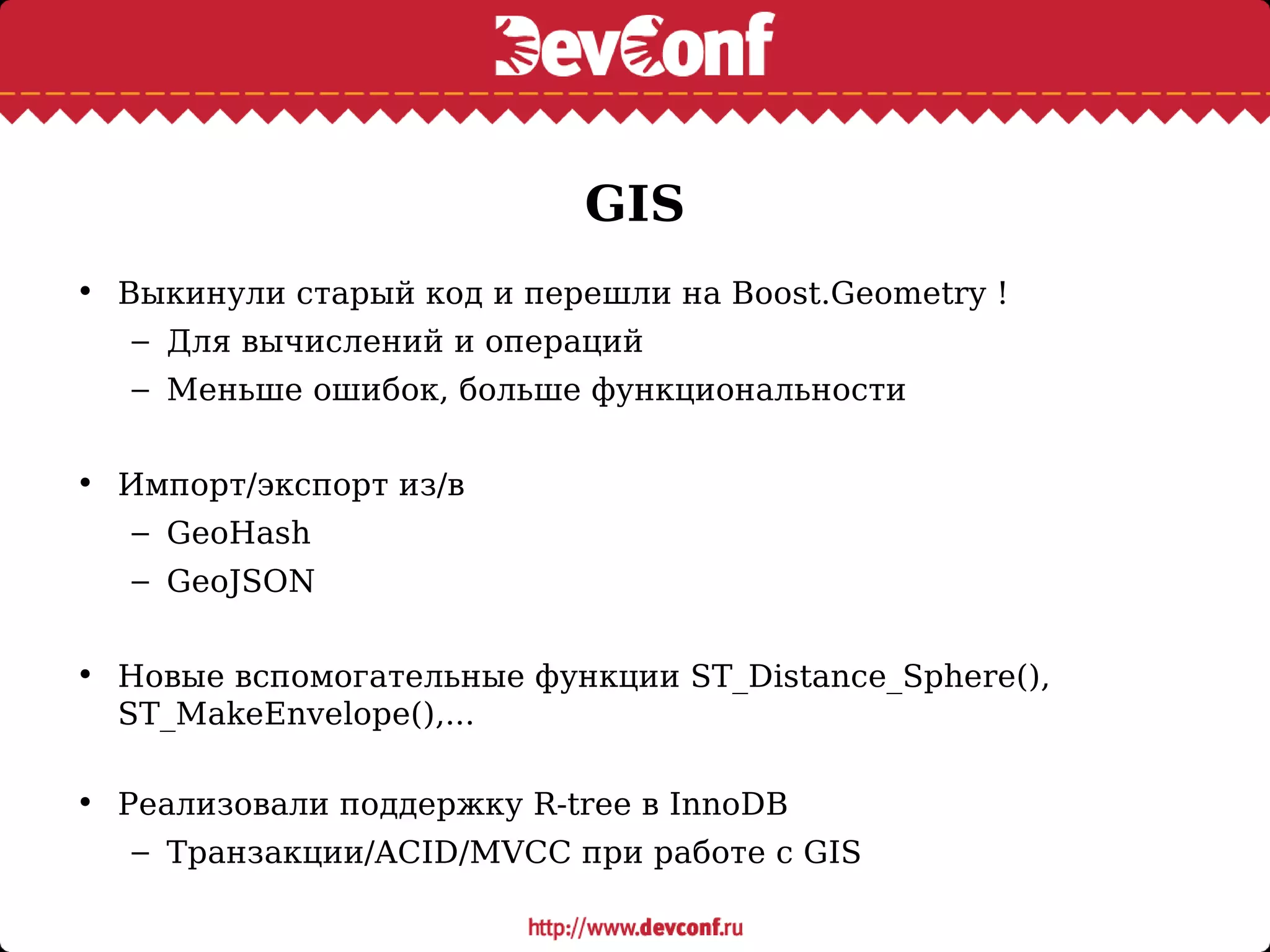 GIS
• Выкинули старый код и перешли на Boost.Geometry !
– Для вычислений и операций
– Меньше ошибок, больше функциональности
• Импорт/экспорт из/в
– GeoHash
– GeoJSON
• Новые вспомогательные функции ST_Distance_Sphere(),
ST_MakeEnvelope(),...
• Реализовали поддержку R-tree в InnoDB
– Транзакции/ACID/MVCC при работе с GIS
 