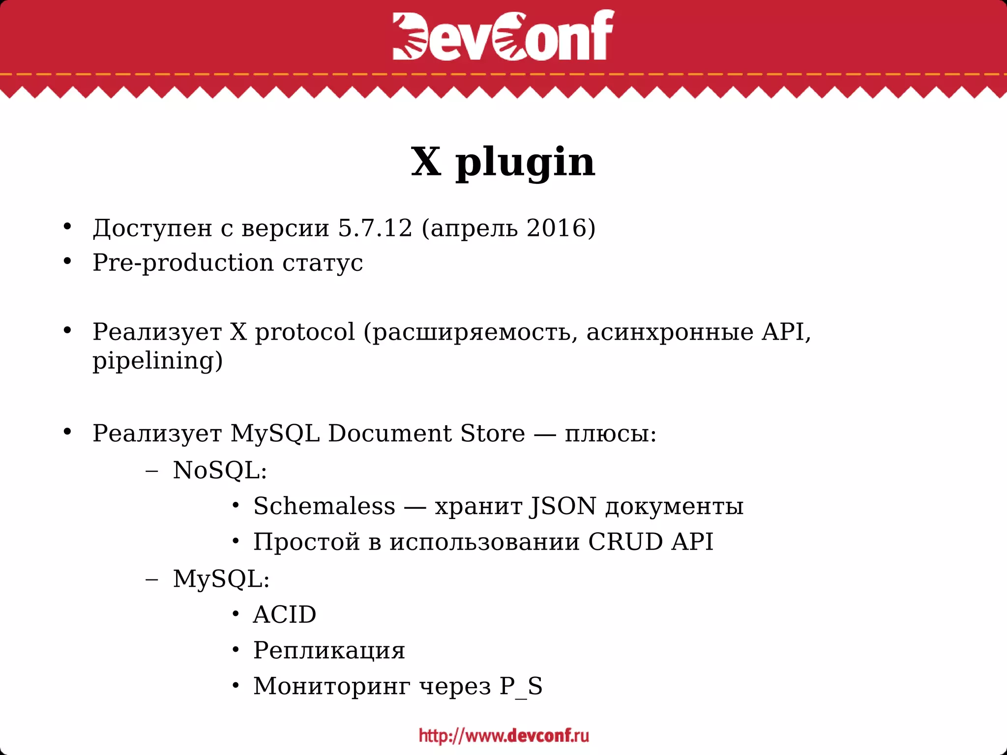 X plugin
• Доступен с версии 5.7.12 (апрель 2016)
• Pre-production статус
• Реализует X protocol (расширяемость, асинхронные API,
pipelining)
• Реализует MySQL Document Store — плюсы:
– NoSQL:
• Schemaless — хранит JSON документы
• Простой в использовании CRUD API
– MySQL:
• ACID
• Репликация
• Мониторинг через P_S
 
