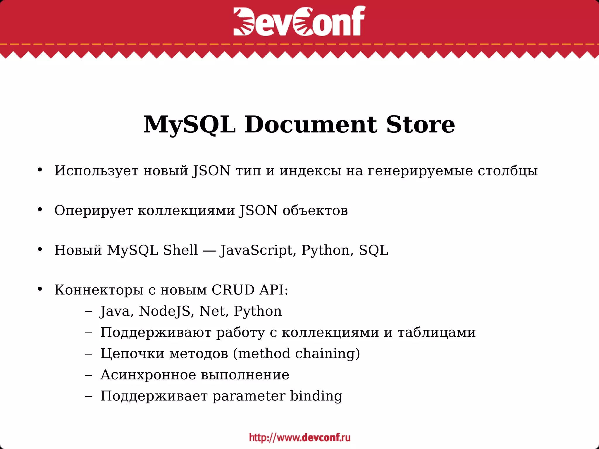 MySQL Document Store
• Использует новый JSON тип и индексы на генерируемые столбцы
• Оперирует коллекциями JSON объектов
• Новый MySQL Shell — JavaScript, Python, SQL
• Коннекторы с новым CRUD API:
– Java, NodeJS, Net, Python
– Поддерживают работу с коллекциями и таблицами
– Цепочки методов (method chaining)
– Асинхронное выполнение
– Поддерживает parameter binding
 