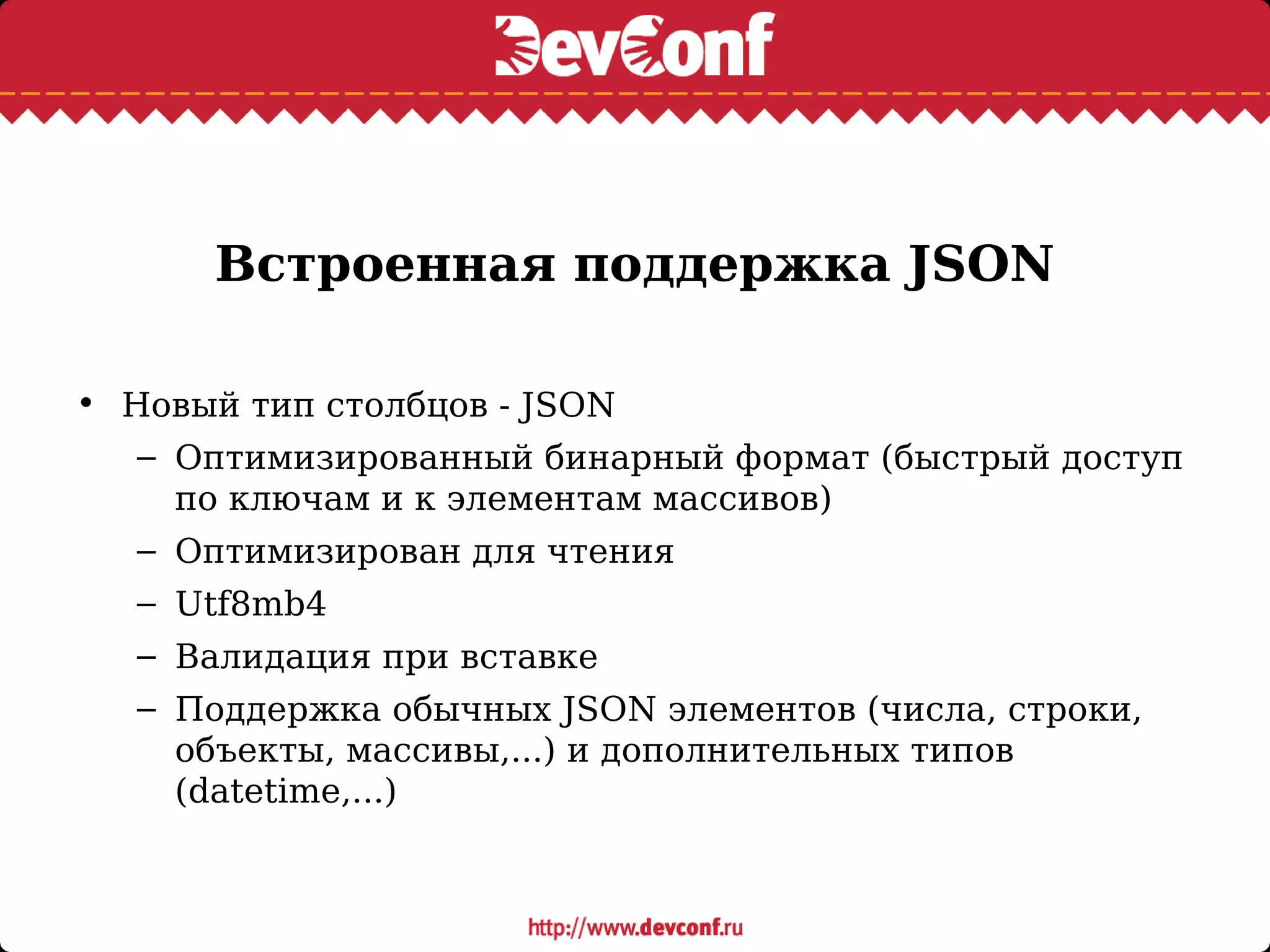 Встроенная поддержка JSON
• Новый тип столбцов - JSON
– Оптимизированный бинарный формат (быстрый доступ
по ключам и к элементам массивов)
– Оптимизирован для чтения
– Utf8mb4
– Валидация при вставке
– Поддержка обычных JSON элементов (числа, строки,
объекты, массивы,...) и дополнительных типов
(datetime,...)
 