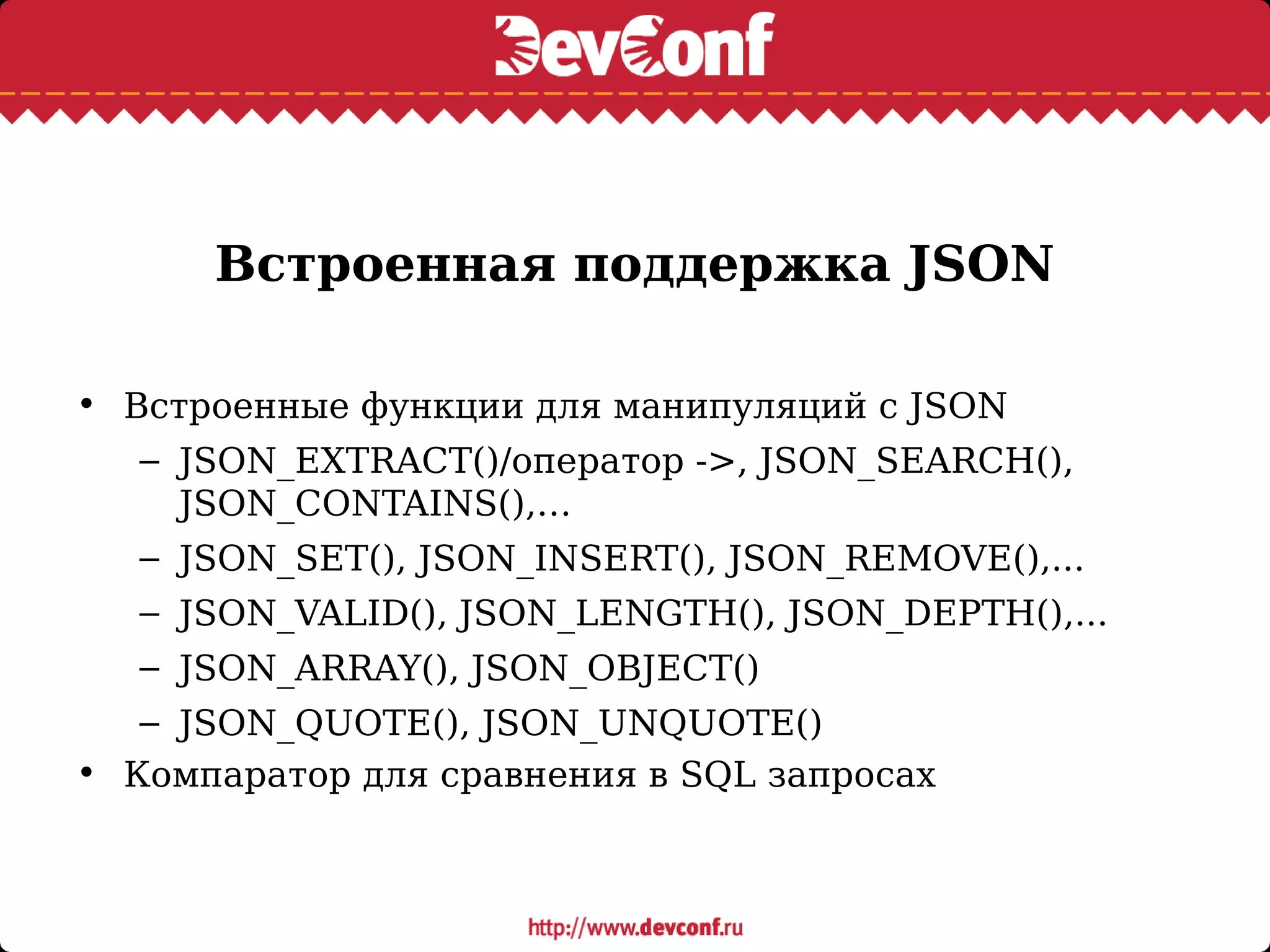 Встроенная поддержка JSON
• Встроенные функции для манипуляций с JSON
– JSON_EXTRACT()/оператор ->, JSON_SEARCH(),
JSON_CONTAINS(),…
– JSON_SET(), JSON_INSERT(), JSON_REMOVE(),...
– JSON_VALID(), JSON_LENGTH(), JSON_DEPTH(),...
– JSON_ARRAY(), JSON_OBJECT()
– JSON_QUOTE(), JSON_UNQUOTE()
• Компаратор для сравнения в SQL запросах
 
