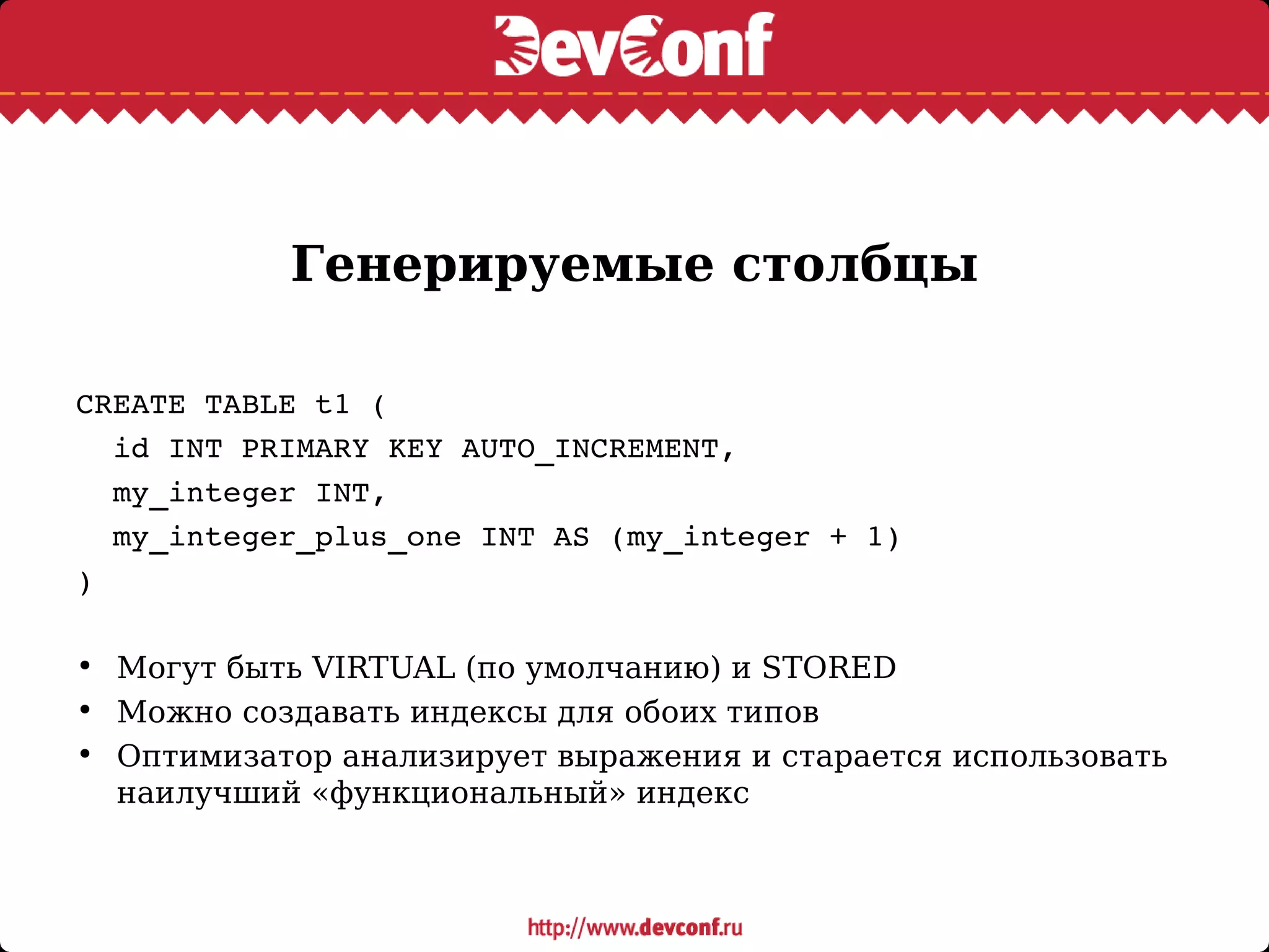 Генерируемые столбцы
CREATE TABLE t1 (
  id INT PRIMARY KEY AUTO_INCREMENT,
  my_integer INT,
  my_integer_plus_one INT AS (my_integer + 1)
)
• Могут быть VIRTUAL (по умолчанию) и STORED
• Можно создавать индексы для обоих типов
• Оптимизатор анализирует выражения и старается использовать
наилучший «функциональный» индекс
 
