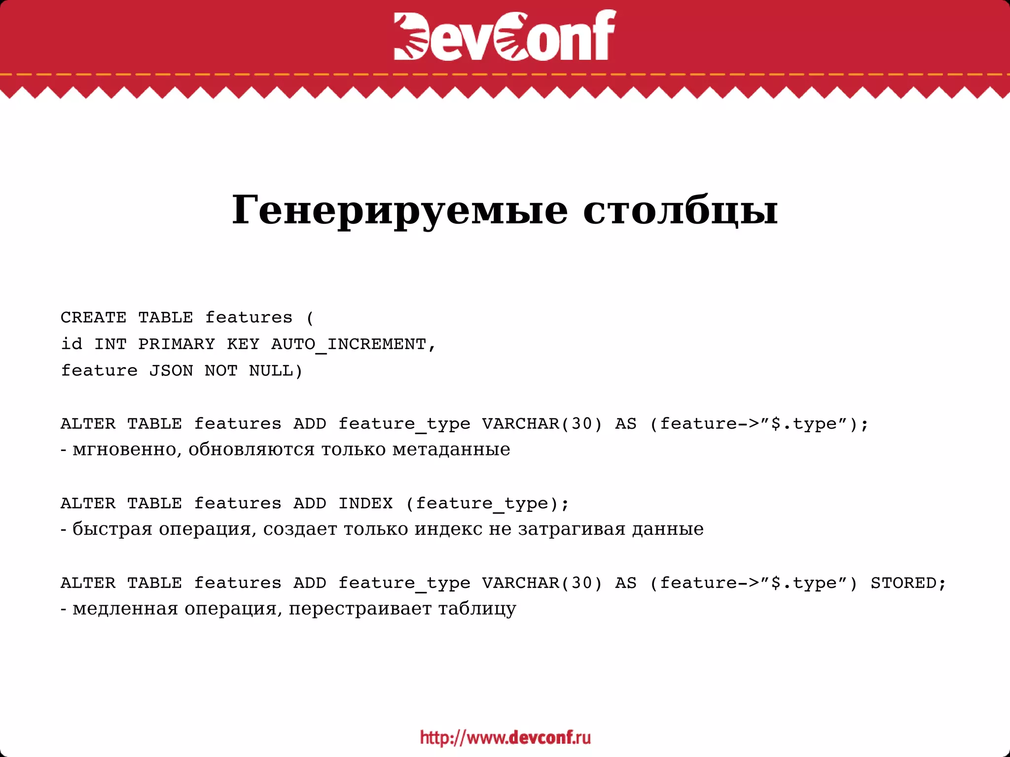 Генерируемые столбцы
CREATE TABLE features (
id INT PRIMARY KEY AUTO_INCREMENT,
feature JSON NOT NULL)
ALTER TABLE features ADD feature_type VARCHAR(30) AS (feature­>”$.type”);
- мгновенно, обновляются только метаданные
ALTER TABLE features ADD INDEX (feature_type);
- быстрая операция, создает только индекс не затрагивая данные
ALTER TABLE features ADD feature_type VARCHAR(30) AS (feature­>”$.type”) STORED;
- медленная операция, перестраивает таблицу
 