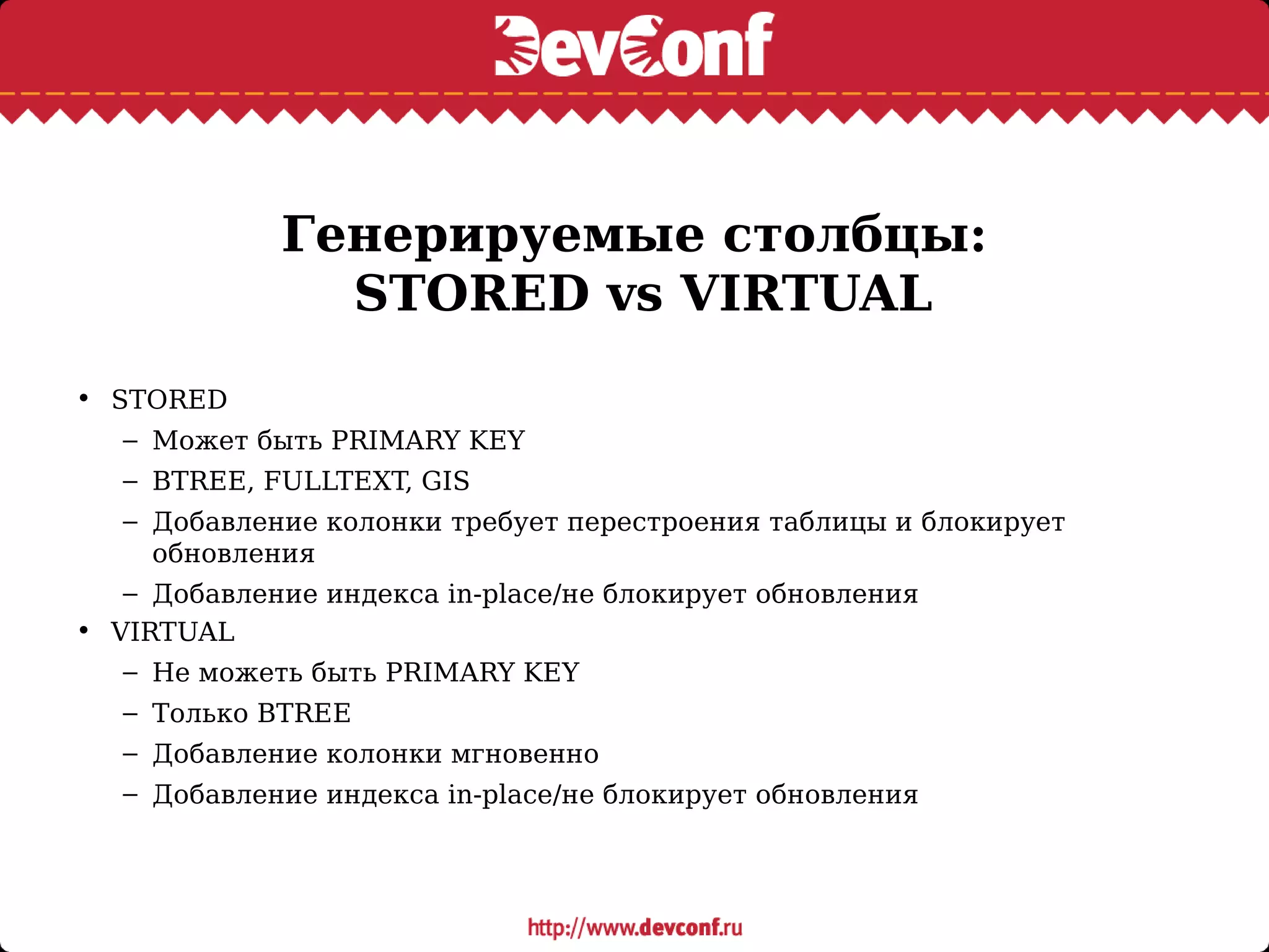 Генерируемые столбцы:
STORED vs VIRTUAL
• STORED
– Может быть PRIMARY KEY
– BTREE, FULLTEXT, GIS
– Добавление колонки требует перестроения таблицы и блокирует
обновления
– Добавление индекса in-place/не блокирует обновления
• VIRTUAL
– Не можеть быть PRIMARY KEY
– Только BTREE
– Добавление колонки мгновенно
– Добавление индекса in-place/не блокирует обновления
 