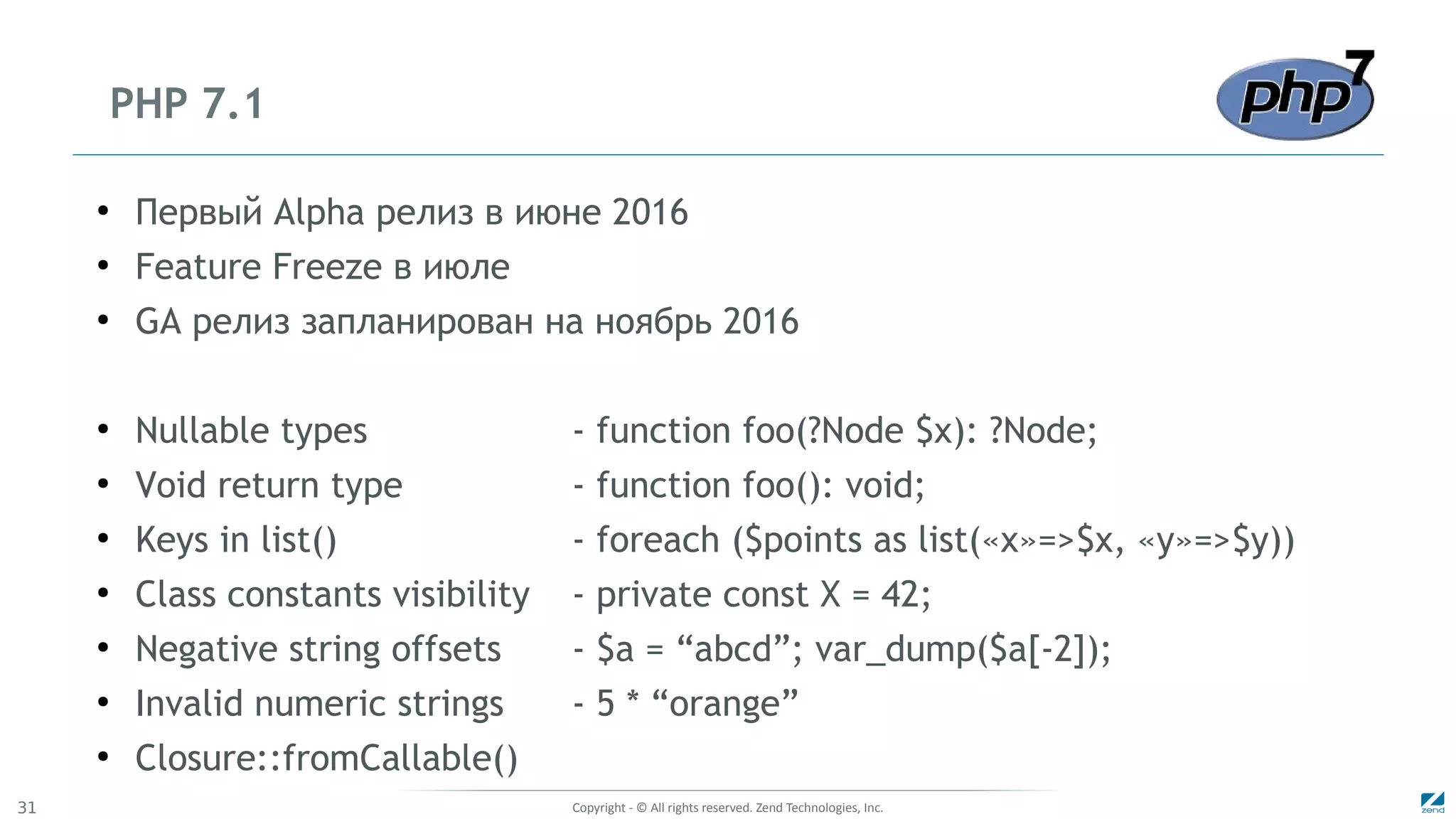 Copyright - © All rights reserved. Zend Technologies, Inc.31
PHP 7.1
●
Первый Alpha релиз в июне 2016
●
Feature Freeze в июле
●
GA релиз запланирован на ноябрь 2016
●
Nullable types - function foo(?Node $x): ?Node;
●
Void return type - function foo(): void;
●
Keys in list() - foreach ($points as list(«x»=>$x, «y»=>$y))
●
Class constants visibility - private const X = 42;
●
Negative string offsets - $a = “abcd”; var_dump($a[-2]);
●
Invalid numeric strings - 5 * “orange”
●
Closure::fromCallable()
 