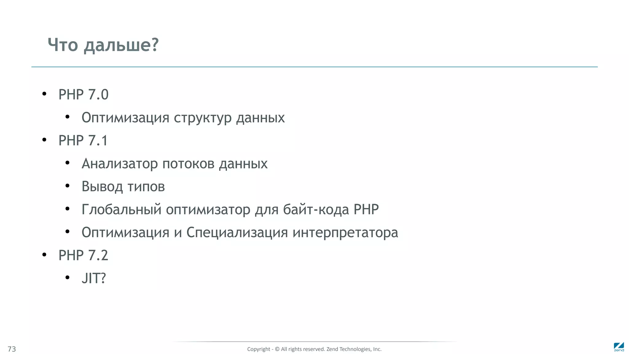 Copyright - © All rights reserved. Zend Technologies, Inc.73
Что дальше?
●
PHP 7.0
●
Оптимизация структур данных
●
PHP 7.1
●
Анализатор потоков данных
●
Вывод типов
●
Глобальный оптимизатор для байт-кода PHP
●
Оптимизация и Специализация интерпретатора
●
PHP 7.2
●
JIT?
 
