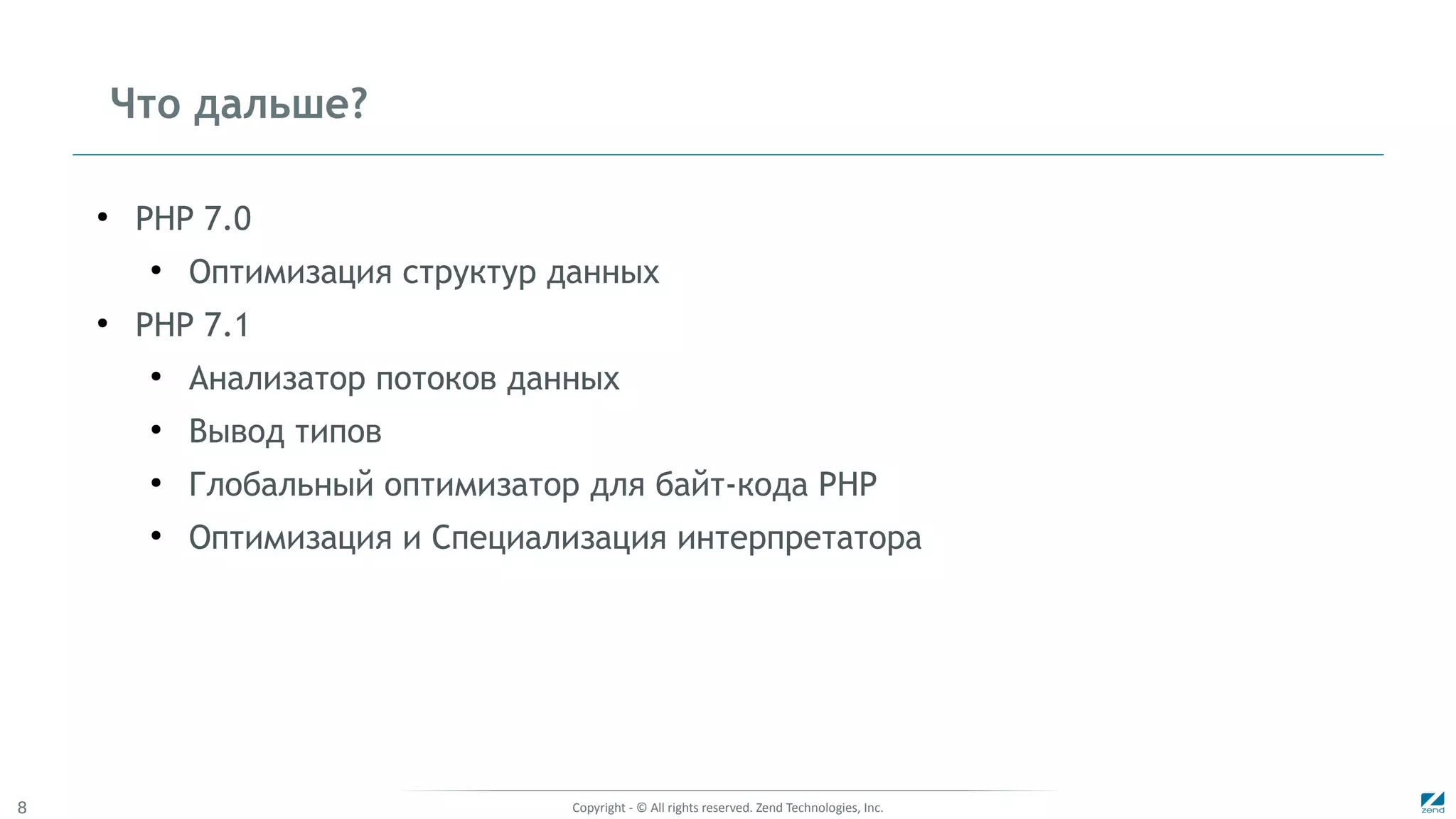 Copyright - © All rights reserved. Zend Technologies, Inc.8
Что дальше?
●
PHP 7.0
●
Оптимизация структур данных
●
PHP 7.1
●
Анализатор потоков данных
●
Вывод типов
●
Глобальный оптимизатор для байт-кода PHP
●
Оптимизация и Специализация интерпретатора
 