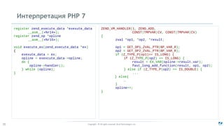 Copyright - © All rights reserved. Zend Technologies, Inc.20
Интерпретация PHP 7
register zend_execute_data *exexute_data
__asm__(«%r14»);
register zend_op *opline
__asm__(«%r15»);
void execute_ex(zend_execute_data *ex)
{
exexute_data = ex;
opline = exexcute_data->opline;
do {
opline->handler();
} while (opline);
}
ZEND_VM_HANDLER(1, ZEND_ADD,
CONST|TMPVAR|CV, CONST|TMPVAR|CV)
{
zval *op1, *op2, *result;
op1 = GET_OP1_ZVAL_PTR(BP_VAR_R);
op2 = GET_OP2_ZVAL_PTR(BP_VAR_R);
if (Z_TYPE_P(op1)== IS_LONG) {
if (Z_TYPE_P(op2) == IS_LONG) {
result = EX_VAR(opline->result.var);
fast_long_add_function(result, op1, op2);
} else if (Z_TYPE_P(op2) == IS_DOUBLE) {
...
} else{
…
}
opline++;
}
 