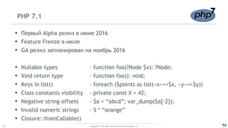 Copyright - © All rights reserved. Zend Technologies, Inc.31
PHP 7.1
●
Первый Alpha релиз в июне 2016
●
Feature Freeze в июле
●
GA релиз запланирован на ноябрь 2016
●
Nullable types - function foo(?Node $x): ?Node;
●
Void return type - function foo(): void;
●
Keys in list() - foreach ($points as list(«x»=>$x, «y»=>$y))
●
Class constants visibility - private const X = 42;
●
Negative string offsets - $a = “abcd”; var_dump($a[-2]);
●
Invalid numeric strings - 5 * “orange”
●
Closure::fromCallable()
 