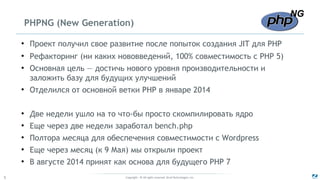 Copyright - © All rights reserved. Zend Technologies, Inc.5
PHPNG (New Generation)
●
Проект получил свое развитие после попыток создания JIT для PHP
●
Рефакторинг (ни каких нововведений, 100% совместимость с PHP 5)
●
Основная цель — достичь нового уровня производительности и
заложить базу для будущих улучшений
●
Отделился от основной ветки PHP в январе 2014
●
Две недели ушло на то что-бы просто скомпилировать ядро
●
Еще через две недели заработал bench.php
●
Полтора месяца для обеспечения совместимости с Wordpress
●
Еще через месяц (к 9 Мая) мы открыли проект
●
В августе 2014 принят как основа для будущего PHP 7
 