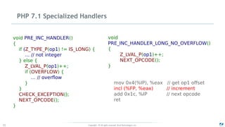 Copyright - © All rights reserved. Zend Technologies, Inc.72
PHP 7.1 Specialized Handlers
void PRE_INC_HANDLER()
{
if (Z_TYPE_P(op1) != IS_LONG) {
… // not integer
} else {
Z_LVAL_P(op1)++;
if (OVERFLOW) {
… // overflow
}
}
CHECK_EXCEPTION();
NEXT_OPCODE();
}
void
PRE_INC_HANDLER_LONG_NO_OVERFLOW()
{
Z_LVAL_P(op1)++;
NEXT_OPCODE();
}
mov 0x4(%IP), %eax // get op1 offset
incl (%FP, %eax) // increment
add 0x1c, %IP // next opcode
ret
 