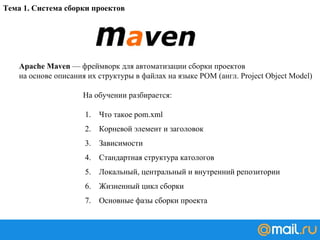 Тема 1. Система сборки проектов
Apache Maven — фреймворк для автоматизации сборки проектов
на основе описания их структуры в файлах на языке POM (англ. Project Object Model)
На обучении разбирается:
1. Что такое pom.xml
2. Корневой элемент и заголовок
3. Зависимости
4. Стандартная структура катологов
5. Локальный, центральный и внутренний репозитории
6. Жизненный цикл сборки
7. Основные фазы сборки проекта
 