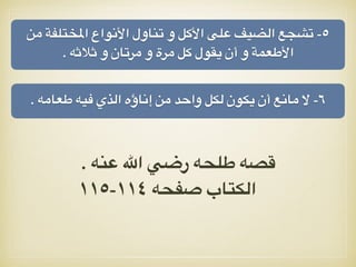 ‫من‬ ‫املختلفة‬ ‫األنواع‬ ‫تناول‬ ‫و‬ ‫األكل‬ ‫على‬ ‫الضيف‬ ‫تشجع‬ -٥
. ‫ثالثه‬ ‫و‬ ‫مرتان‬ ‫و‬ ‫مرة‬ ‫كل‬ ‫يقول‬ ‫أن‬ ‫و‬ ‫األطعمة‬
. ‫طعامه‬ ‫فيه‬ ‫الذي‬ ‫إناؤه‬ ‫من‬ ‫واحد‬ ‫لكل‬ ‫يكون‬ ‫أن‬ ‫مانع‬ ‫ال‬ -٦
. ‫عنه‬ ‫اهلل‬ ‫رضي‬ ‫طلحه‬ ‫قصه‬
١١٥-١١٤ ‫صفحه‬ ‫الكتاب‬
 