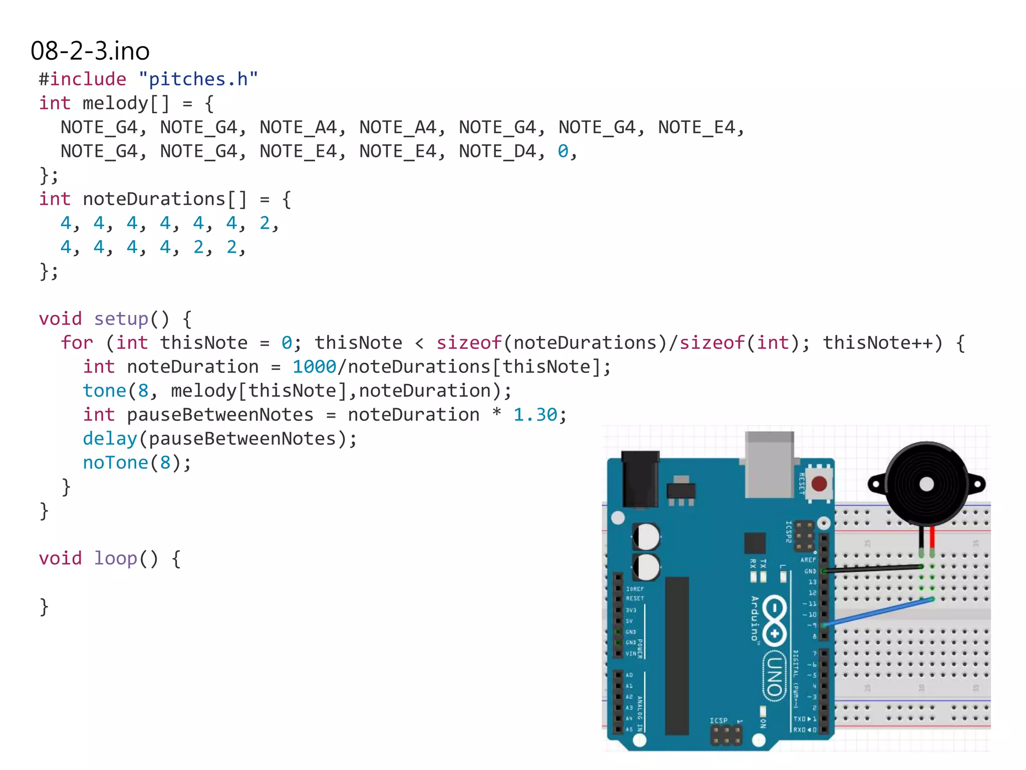 08-2-3.ino
#include "pitches.h"
int melody[] = {
NOTE_G4, NOTE_G4, NOTE_A4, NOTE_A4, NOTE_G4, NOTE_G4, NOTE_E4,
NOTE_G4, NOTE_G4, NOTE_E4, NOTE_E4, NOTE_D4, 0,
};
int noteDurations[] = {
4, 4, 4, 4, 4, 4, 2,
4, 4, 4, 4, 2, 2,
};
void setup() {
for (int thisNote = 0; thisNote < sizeof(noteDurations)/sizeof(int); thisNote++) {
int noteDuration = 1000/noteDurations[thisNote];
tone(8, melody[thisNote],noteDuration);
int pauseBetweenNotes = noteDuration * 1.30;
delay(pauseBetweenNotes);
noTone(8);
}
}
void loop() {
}
 