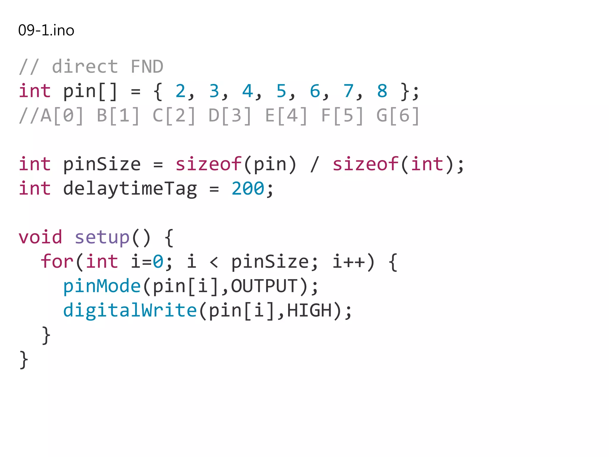 09-1.ino
// direct FND
int pin[] = { 2, 3, 4, 5, 6, 7, 8 };
//A[0] B[1] C[2] D[3] E[4] F[5] G[6]
int pinSize = sizeof(pin) / sizeof(int);
int delaytimeTag = 200;
void setup() {
for(int i=0; i < pinSize; i++) {
pinMode(pin[i],OUTPUT);
digitalWrite(pin[i],HIGH);
}
}
 
