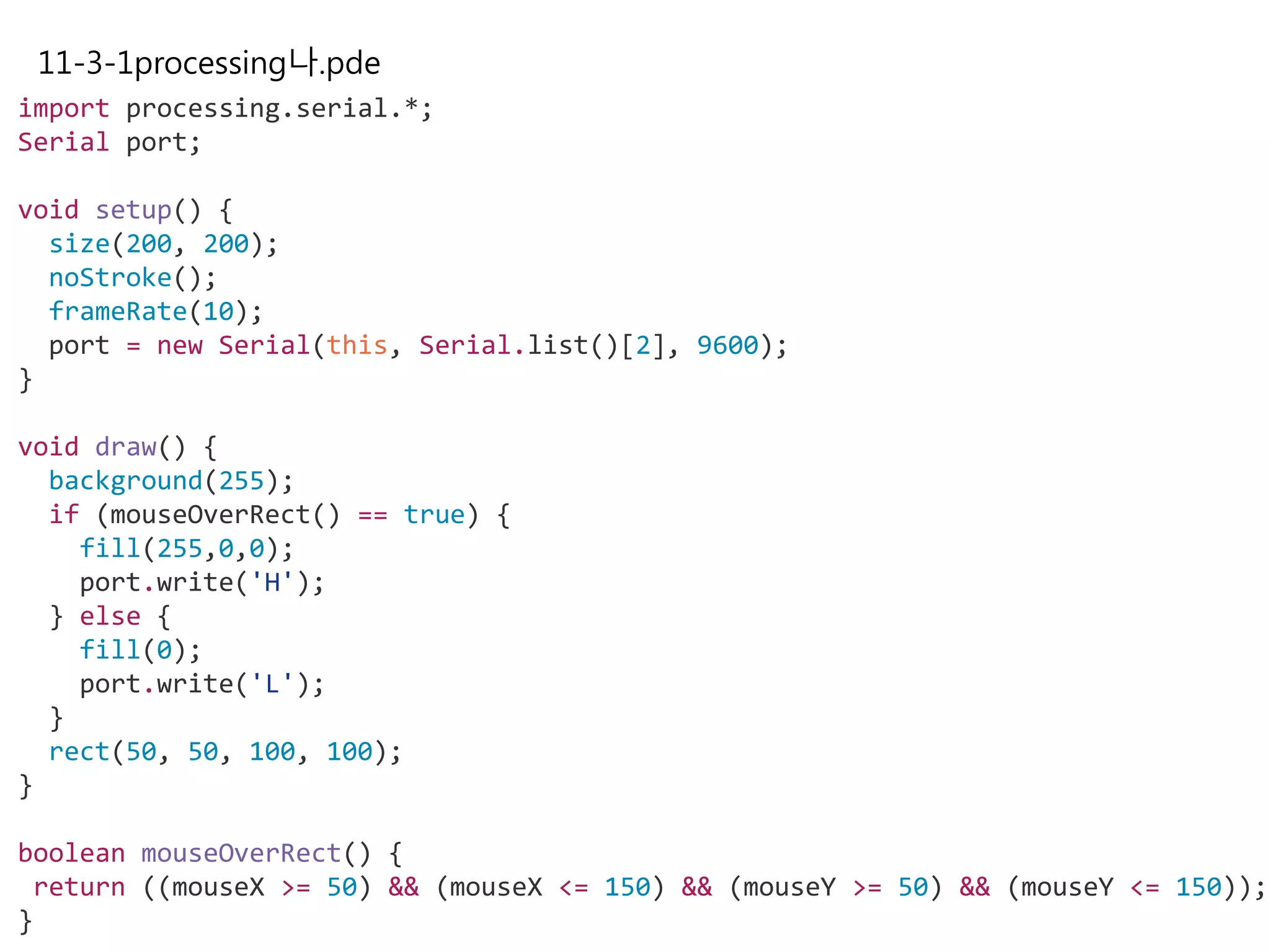 11-3-1processing나.pde
import processing.serial.*;
Serial port;
void setup() {
size(200, 200);
noStroke();
frameRate(10);
port = new Serial(this, Serial.list()[2], 9600);
}
void draw() {
background(255);
if (mouseOverRect() == true) {
fill(255,0,0);
port.write('H');
} else {
fill(0);
port.write('L');
}
rect(50, 50, 100, 100);
}
boolean mouseOverRect() {
return ((mouseX >= 50) && (mouseX <= 150) && (mouseY >= 50) && (mouseY <= 150));
}
 