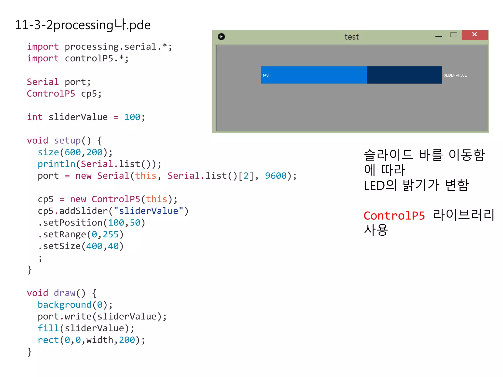 11-3-2processing나.pde
import processing.serial.*;
import controlP5.*;
Serial port;
ControlP5 cp5;
int sliderValue = 100;
void setup() {
size(600,200);
println(Serial.list());
port = new Serial(this, Serial.list()[2], 9600);
cp5 = new ControlP5(this);
cp5.addSlider("sliderValue")
.setPosition(100,50)
.setRange(0,255)
.setSize(400,40)
;
}
void draw() {
background(0);
port.write(sliderValue);
fill(sliderValue);
rect(0,0,width,200);
}
슬라이드 바를 이동함
에 따라
LED의 밝기가 변함
ControlP5 라이브러리
사용
 