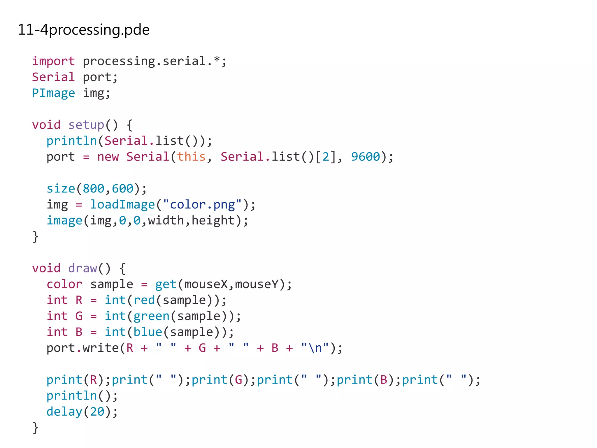 11-4processing.pde
import processing.serial.*;
Serial port;
PImage img;
void setup() {
println(Serial.list());
port = new Serial(this, Serial.list()[2], 9600);
size(800,600);
img = loadImage("color.png");
image(img,0,0,width,height);
}
void draw() {
color sample = get(mouseX,mouseY);
int R = int(red(sample));
int G = int(green(sample));
int B = int(blue(sample));
port.write(R + " " + G + " " + B + "n");
print(R);print(" ");print(G);print(" ");print(B);print(" ");
println();
delay(20);
}
 