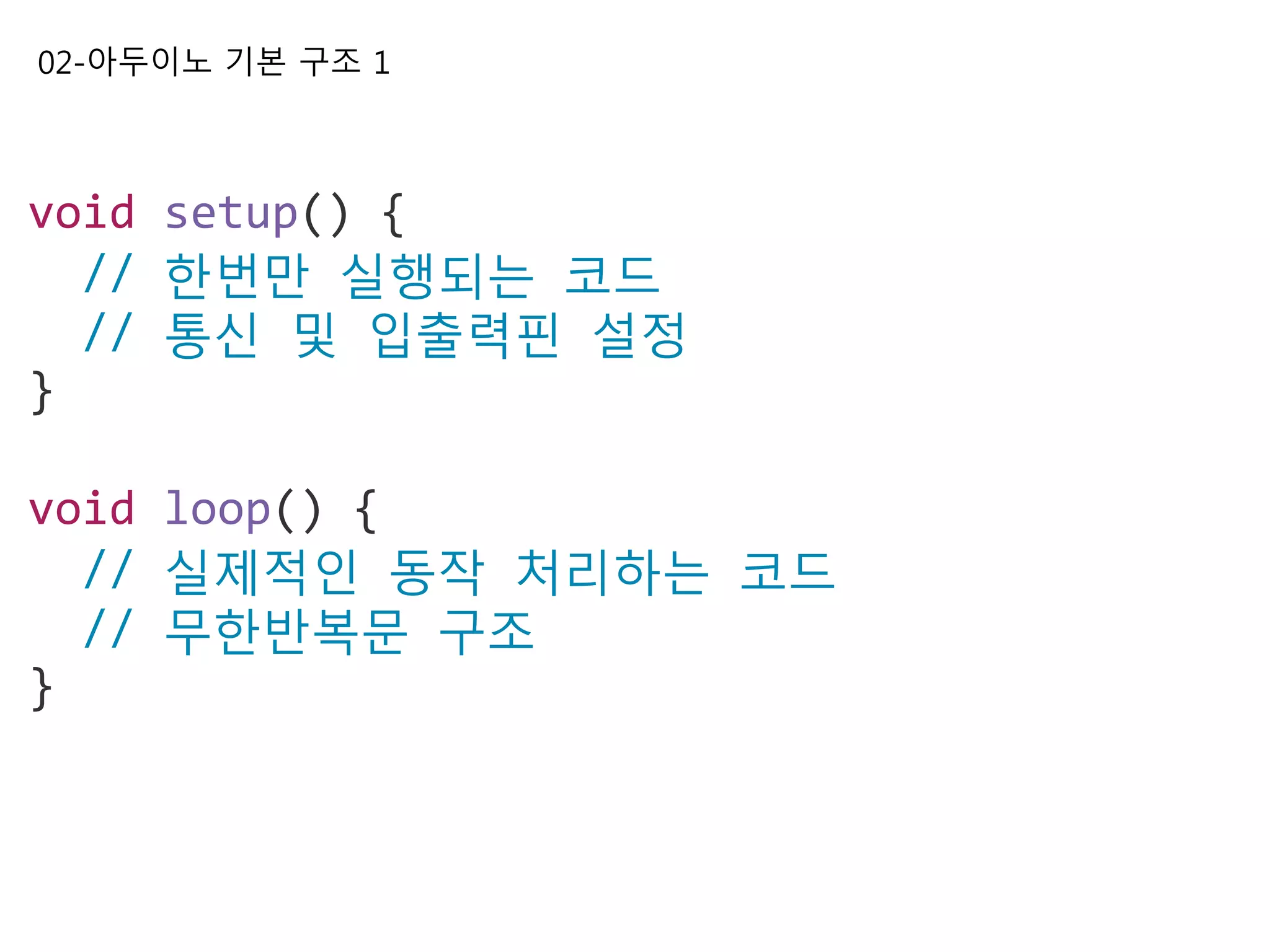 02-아두이노 기본 구조 1
void setup() {
// 한번만 실행되는 코드
// 통신 및 입출력핀 설정
}
void loop() {
// 실제적인 동작 처리하는 코드
// 무한반복문 구조
}
 