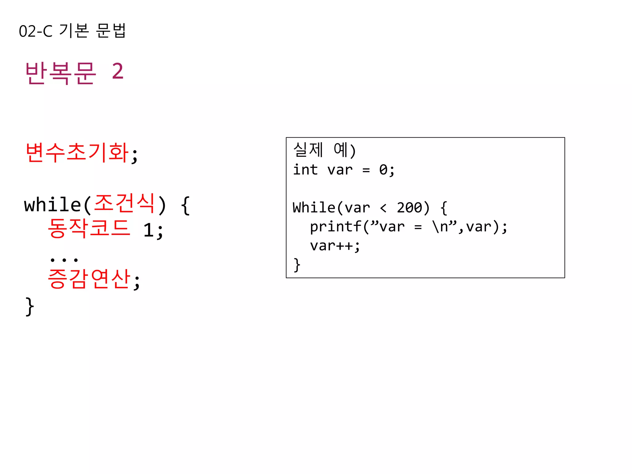 02-C 기본 문법
반복문 2
변수초기화;
while(조건식) {
동작코드 1;
...
증감연산;
}
실제 예)
int var = 0;
While(var < 200) {
printf(”var = n”,var);
var++;
}
 