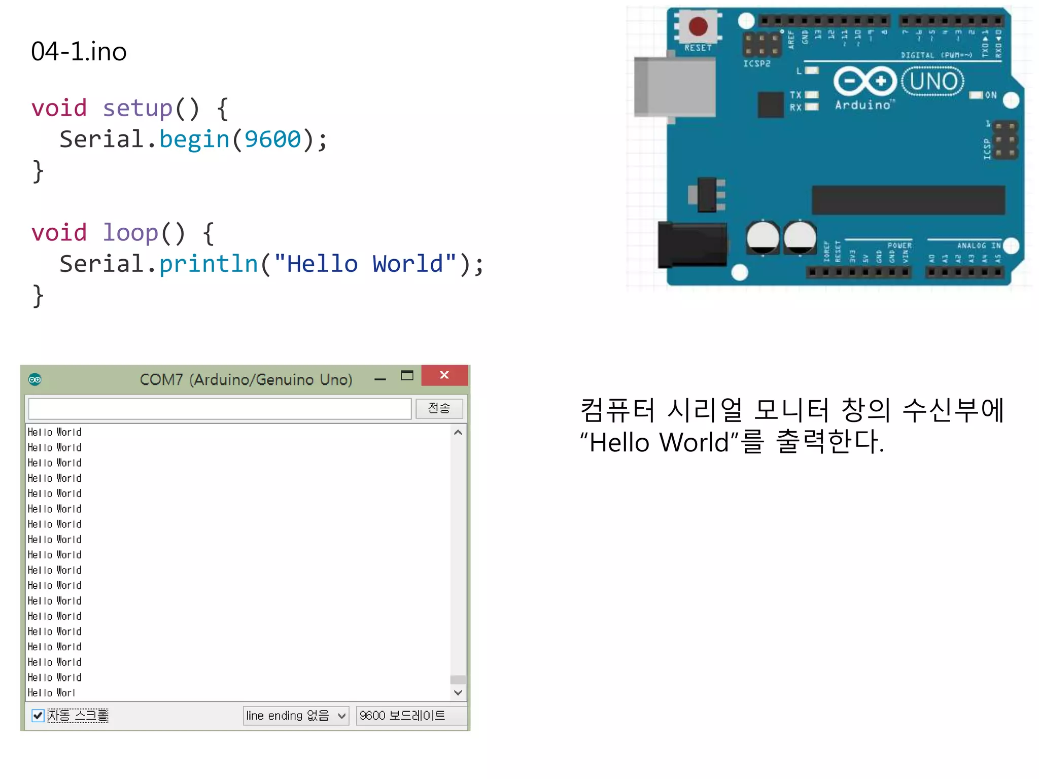 04-1.ino
void setup() {
Serial.begin(9600);
}
void loop() {
Serial.println("Hello World");
}
컴퓨터 시리얼 모니터 창의 수신부에
“Hello World”를 출력한다.
 