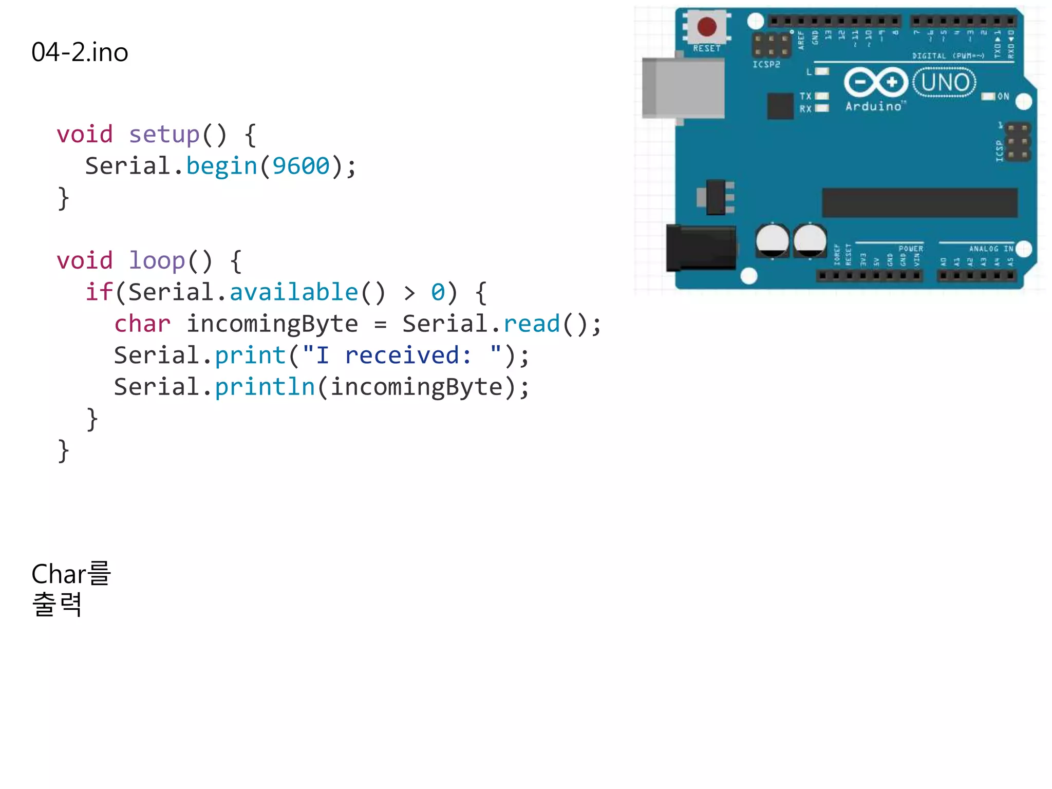 04-2.ino
void setup() {
Serial.begin(9600);
}
void loop() {
if(Serial.available() > 0) {
char incomingByte = Serial.read();
Serial.print("I received: ");
Serial.println(incomingByte);
}
}
Char를
출력
 