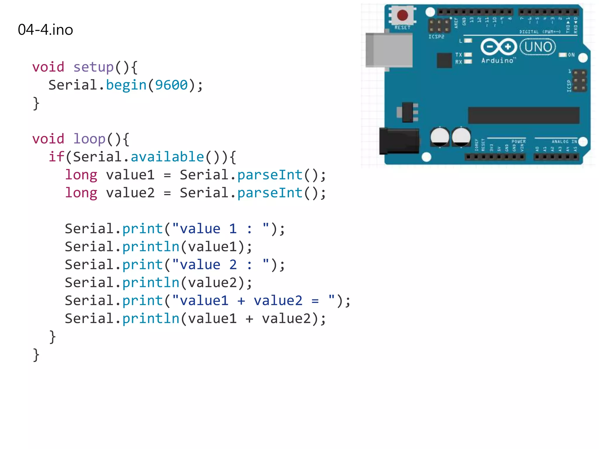 04-4.ino
void setup(){
Serial.begin(9600);
}
void loop(){
if(Serial.available()){
long value1 = Serial.parseInt();
long value2 = Serial.parseInt();
Serial.print("value 1 : ");
Serial.println(value1);
Serial.print("value 2 : ");
Serial.println(value2);
Serial.print("value1 + value2 = ");
Serial.println(value1 + value2);
}
}
 