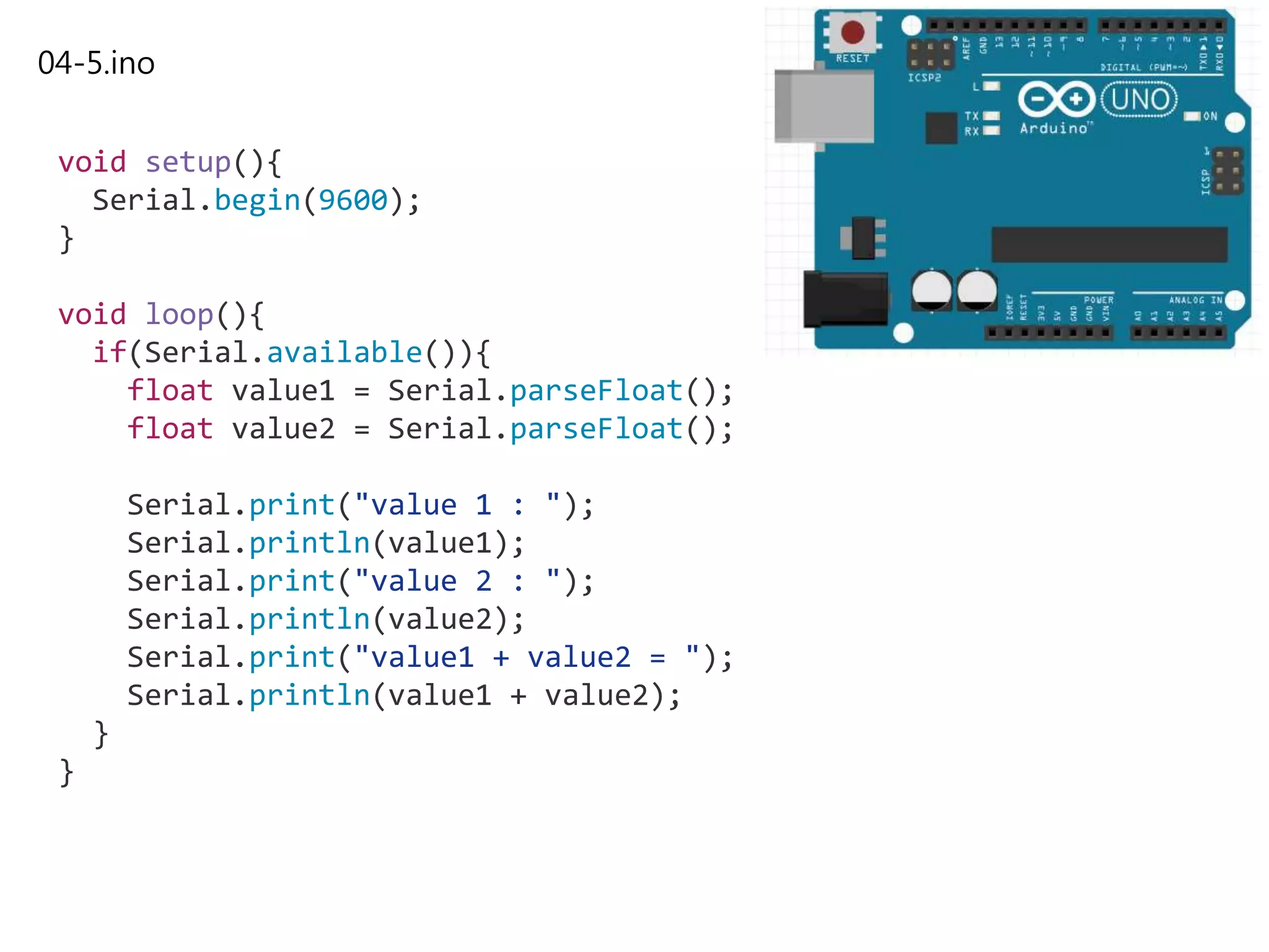 04-5.ino
void setup(){
Serial.begin(9600);
}
void loop(){
if(Serial.available()){
float value1 = Serial.parseFloat();
float value2 = Serial.parseFloat();
Serial.print("value 1 : ");
Serial.println(value1);
Serial.print("value 2 : ");
Serial.println(value2);
Serial.print("value1 + value2 = ");
Serial.println(value1 + value2);
}
}
 