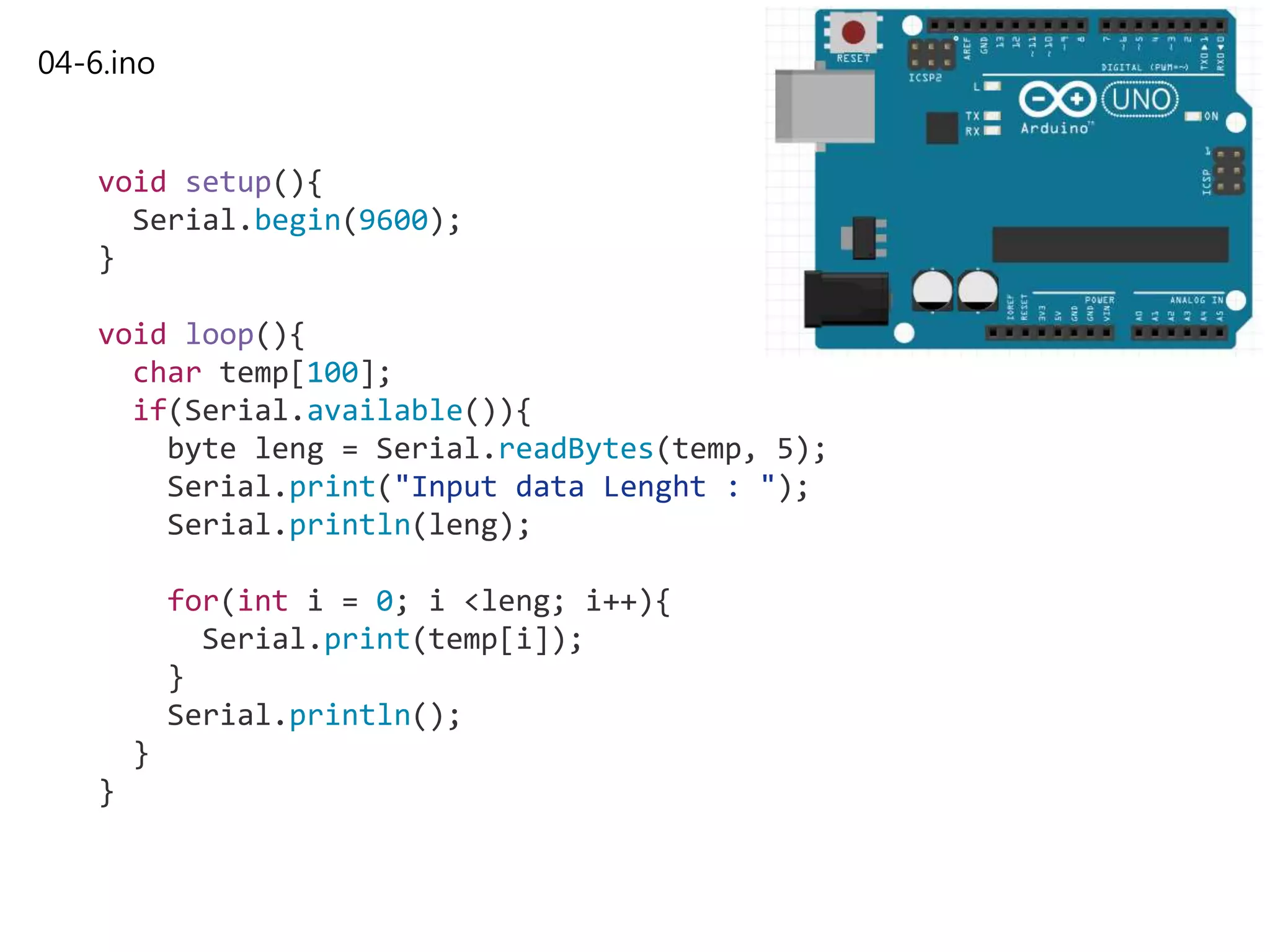 04-6.ino
void setup(){
Serial.begin(9600);
}
void loop(){
char temp[100];
if(Serial.available()){
byte leng = Serial.readBytes(temp, 5);
Serial.print("Input data Lenght : ");
Serial.println(leng);
for(int i = 0; i <leng; i++){
Serial.print(temp[i]);
}
Serial.println();
}
}
 