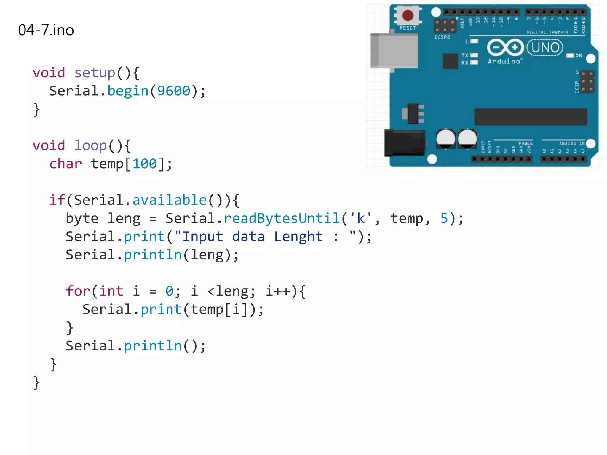 04-7.ino
void setup(){
Serial.begin(9600);
}
void loop(){
char temp[100];
if(Serial.available()){
byte leng = Serial.readBytesUntil('k', temp, 5);
Serial.print("Input data Lenght : ");
Serial.println(leng);
for(int i = 0; i <leng; i++){
Serial.print(temp[i]);
}
Serial.println();
}
}
 