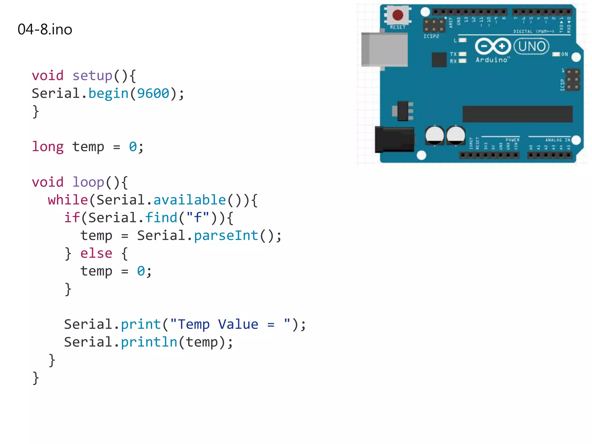 04-8.ino
void setup(){
Serial.begin(9600);
}
long temp = 0;
void loop(){
while(Serial.available()){
if(Serial.find("f")){
temp = Serial.parseInt();
} else {
temp = 0;
}
Serial.print("Temp Value = ");
Serial.println(temp);
}
}
 