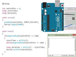 06-4.ino
int switchPin = 2;
long startTime;
long duration;
void setup()
{
pinMode(switchPin, INPUT_PULLUP);
Serial.begin(9600);
}
void loop()
{
if(digitalRead(switchPin) == LOW)
{
startTime = millis();
while(digitalRead(switchPin) == LOW) ;
long duration = millis() - startTime;
Serial.println(duration);
}
}
 
