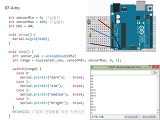 07-4.ino
int sensorMin = 0; //실험치
int sensorMax = 400; //실험치
int CDS = A0;
void setup() {
Serial.begin(9600);
}
void loop() {
int sensor_val = analogRead(CDS);
int range = map(sensor_val, sensorMin, sensorMax, 0, 3);
switch(range) {
case 0:
Serial.println("dark"); break;
case 1:
Serial.println("dim"); break;
case 2:
Serial.println("medium"); break;
case 3:
Serial.println("bright"); break;
}
delay(1); //입력 안정화를 위한 지연시간
}
 