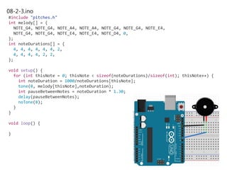 08-2-3.ino
#include "pitches.h"
int melody[] = {
NOTE_G4, NOTE_G4, NOTE_A4, NOTE_A4, NOTE_G4, NOTE_G4, NOTE_E4,
NOTE_G4, NOTE_G4, NOTE_E4, NOTE_E4, NOTE_D4, 0,
};
int noteDurations[] = {
4, 4, 4, 4, 4, 4, 2,
4, 4, 4, 4, 2, 2,
};
void setup() {
for (int thisNote = 0; thisNote < sizeof(noteDurations)/sizeof(int); thisNote++) {
int noteDuration = 1000/noteDurations[thisNote];
tone(8, melody[thisNote],noteDuration);
int pauseBetweenNotes = noteDuration * 1.30;
delay(pauseBetweenNotes);
noTone(8);
}
}
void loop() {
}
 