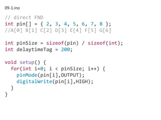 09-1.ino
// direct FND
int pin[] = { 2, 3, 4, 5, 6, 7, 8 };
//A[0] B[1] C[2] D[3] E[4] F[5] G[6]
int pinSize = sizeof(pin) / sizeof(int);
int delaytimeTag = 200;
void setup() {
for(int i=0; i < pinSize; i++) {
pinMode(pin[i],OUTPUT);
digitalWrite(pin[i],HIGH);
}
}
 