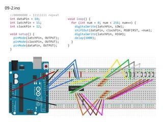 09-2.ino
//00000000 ~ 11111111 repeat
int dataPin = 10;
int latchPin = 11;
int clockPin = 12;
void setup() {
pinMode(latchPin, OUTPUT);
pinMode(clockPin, OUTPUT);
pinMode(dataPin, OUTPUT);
}
void loop() {
for (int num = 0; num < 256; num++) {
digitalWrite(latchPin, LOW);
shiftOut(dataPin, clockPin, MSBFIRST, ~num);
digitalWrite(latchPin, HIGH);
delay(1000);
}
}
 