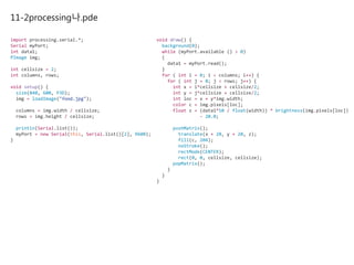 11-2processing나.pde
import processing.serial.*;
Serial myPort;
int data1;
PImage img;
int cellsize = 2;
int columns, rows;
void setup() {
size(840, 600, P3D);
img = loadImage("food.jpg");
columns = img.width / cellsize;
rows = img.height / cellsize;
println(Serial.list());
myPort = new Serial(this, Serial.list()[2], 9600);
}
void draw() {
background(0);
while (myPort.available () > 0)
{
data1 = myPort.read();
}
for ( int i = 0; i < columns; i++) {
for ( int j = 0; j < rows; j++) {
int x = i*cellsize + cellsize/2;
int y = j*cellsize + cellsize/2;
int loc = x + y*img.width;
color c = img.pixels[loc];
float z = (data1*50 / float(width)) * brightness(img.pixels[loc])
- 20.0;
pushMatrix();
translate(x + 20, y + 20, z);
fill(c, 204);
noStroke();
rectMode(CENTER);
rect(0, 0, cellsize, cellsize);
popMatrix();
}
}
}
 