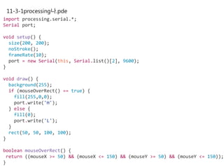11-3-1processing나.pde
import processing.serial.*;
Serial port;
void setup() {
size(200, 200);
noStroke();
frameRate(10);
port = new Serial(this, Serial.list()[2], 9600);
}
void draw() {
background(255);
if (mouseOverRect() == true) {
fill(255,0,0);
port.write('H');
} else {
fill(0);
port.write('L');
}
rect(50, 50, 100, 100);
}
boolean mouseOverRect() {
return ((mouseX >= 50) && (mouseX <= 150) && (mouseY >= 50) && (mouseY <= 150));
}
 