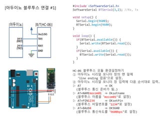 [아두이노 블루투스 연결 #1]
#include <SoftwareSerial.h>
SoftwareSerial BTSerial(3,2); //Rx, Tx
void setup() {
Serial.begin(9600);
BTSerial.begin(9600);
}
void loop() {
if(BTSerial.available()) {
Serial.write(BTSerial.read());
}
if(Serial.available()) {
BTSerial.write(Serial.read());
}
}
HC-06 블루투스 모듈 환경설정하기
① 아두이노 시리얼 모니터 창의 맨 밑에
“line ending 없음”으로 설정.
② 아두이노 시리얼 모니터 창 입력에 다음 순서대로 입력.
▷ AT ⇒ OK
(블루투스 통신 준비가 됨.)
▷ AT+NAMEmocom01 ⇒ Oksetname
(블루투스 이름을 “mocom01"로 설정)
▷ AT+PIN1234 ⇒ OKsetPin
(블루투스 비밀번호를 “1234”로 설정)
▷ AT+BAUD4 ⇒ OK9600
(블루투스 통신속도를 “9600bps"로 설정)
 