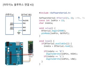 [아두이노 블루투스 연결 #2]
#include <SoftwareSerial.h>
SoftwareSerial BTSerial(3, 2); //Rx, Tx
const int ledPin = 13;
char indata;
void setup() {
BTSerial.begin(9600);
pinMode(ledPin, OUTPUT);
}
void loop() {
if(BTSerial.available()) {
indata = BTSerial.read();
if(indata == 'H')
digitalWrite(ledPin, HIGH);
if(indata == 'L')
digitalWrite(ledPin, LOW);
}
}
 