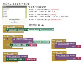 [아두이노 블루투스 연결 #3]
앱인벤터 Designer
앱인벤터 Blocks
Palette : [User Interface]-[ListPicker]
Properties : [Text]-“B/T List 연결”
Palette : [User Interface]-[Button]
Properties : [Text]-"LED ON", "LED OFF", "B/T close“
Palette : [Connectivity]-[BluetoothClient]
 