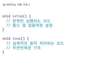 02-아두이노 기본 구조 1
void setup() {
// 한번만 실행되는 코드
// 통신 및 입출력핀 설정
}
void loop() {
// 실제적인 동작 처리하는 코드
// 무한반복문 구조
}
 