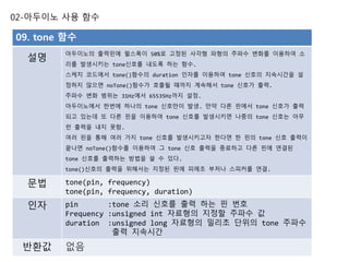 02-아두이노 사용 함수
09. tone 함수
설명
아두이노의 출력핀에 펄스폭이 50%로 고정된 사각형 파형의 주파수 변화를 이용하여 소
리를 발생시키는 tone신호를 내도록 하는 함수.
스케치 코드에서 tone()함수의 duration 인자를 이용하여 tone 신호의 지속시간을 설
정하지 않으면 noTone()함수가 호출될 때까지 계속해서 tone 신호가 출력.
주파수 변화 범위는 31Hz에서 65535Hz까지 설정.
아두이노에서 한번에 하나의 tone 신호만이 발생. 만약 다른 핀에서 tone 신호가 출력
되고 있는데 또 다른 핀을 이용하여 tone 신호를 발생시키면 나중의 tone 신호는 아무
런 출력을 내지 못함.
여러 핀을 통해 여러 가지 tone 신호를 발생시키고자 한다면 한 핀의 tone 신호 출력이
끝나면 noTone()함수를 이용하여 그 tone 신호 출력을 종료하고 다른 핀에 연결된
tone 신호를 출력하는 방법을 쓸 수 있다.
tone()신호의 출력을 위해서는 지정된 핀에 피에조 부저나 스피커를 연결.
문법 tone(pin, frequency)
tone(pin, frequency, duration)
인자 pin :tone 소리 신호를 출력 하는 핀 번호
Frequency :unsigned int 자료형의 지정할 주파수 값
duration :unsigned long 자료형의 밀리초 단위의 tone 주파수
출력 지속시간
반환값 없음
 