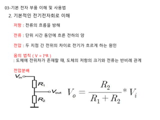 03-기본 전자 부품 이해 및 사용법
2. 기본적인 전기전자회로 이해
저항 : 전류의 흐름을 방해
전류 : 단위 시간 동안에 흐른 전하의 양
전압 : 두 지점 간 전위의 차이로 전기가 흐르게 하는 원인
옴의 법칙 ( V = I*R )
: 도체에 전위차가 존재할 때, 도체의 저항의 크기와 전류는 반비례 관계
전압분배
 