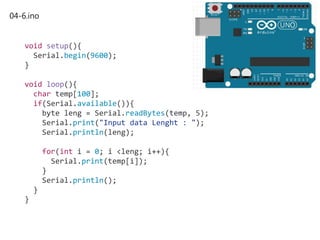 04-6.ino
void setup(){
Serial.begin(9600);
}
void loop(){
char temp[100];
if(Serial.available()){
byte leng = Serial.readBytes(temp, 5);
Serial.print("Input data Lenght : ");
Serial.println(leng);
for(int i = 0; i <leng; i++){
Serial.print(temp[i]);
}
Serial.println();
}
}
 
